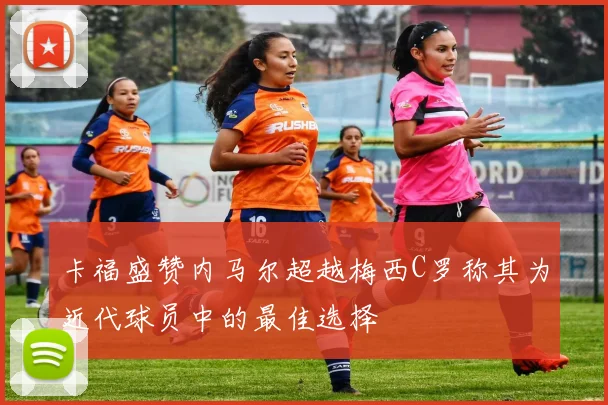 卡福盛赞内马尔超越梅西C罗称其为近代球员中的最佳选择