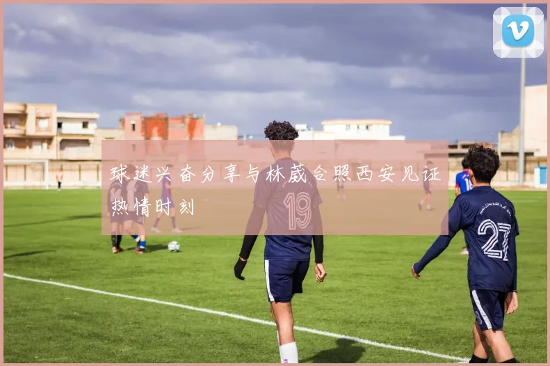 球迷兴奋分享与林葳合照西安见证热情时刻