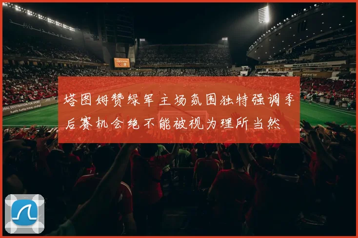 塔图姆赞绿军主场氛围独特强调季后赛机会绝不能被视为理所当然