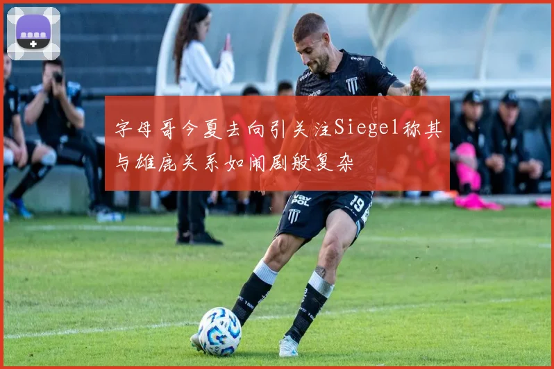 字母哥今夏去向引关注Siegel称其与雄鹿关系如闹剧般复杂