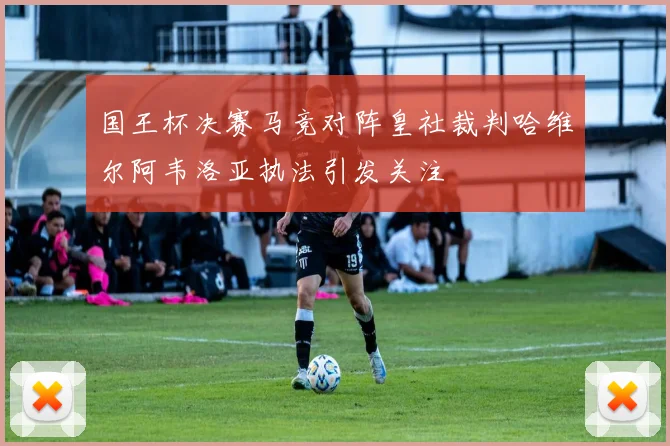 国王杯决赛马竞对阵皇社裁判哈维尔阿韦洛亚执法引发关注