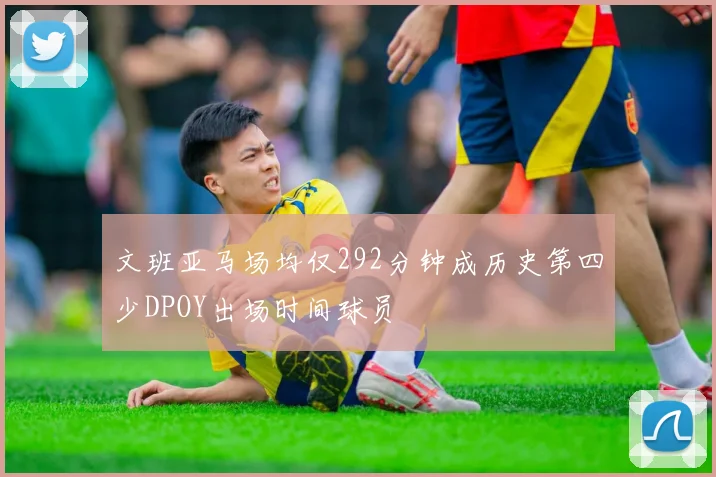 文班亚马场均仅292分钟成历史第四少DPOY出场时间球员