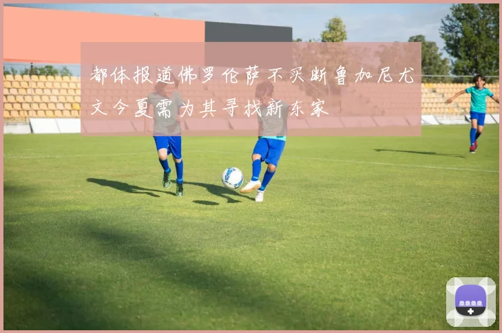 都体报道佛罗伦萨不买断鲁加尼尤文今夏需为其寻找新东家