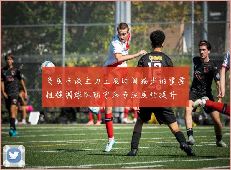 乌度卡谈主力上场时间减少的重要性强调球队防守和专注度的提升