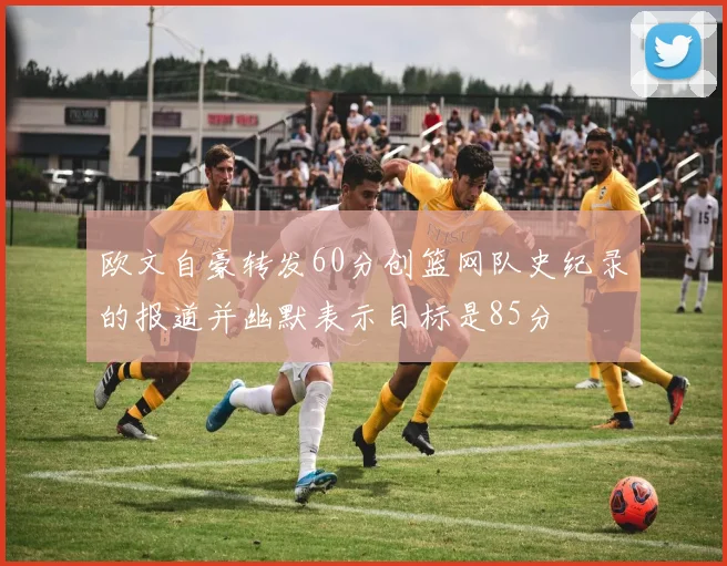 欧文自豪转发60分创篮网队史纪录的报道并幽默表示目标是85分
