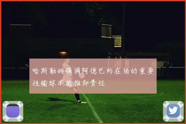 哈斯勒姆强调阿德巴约在场的重要性输球不能推卸责任