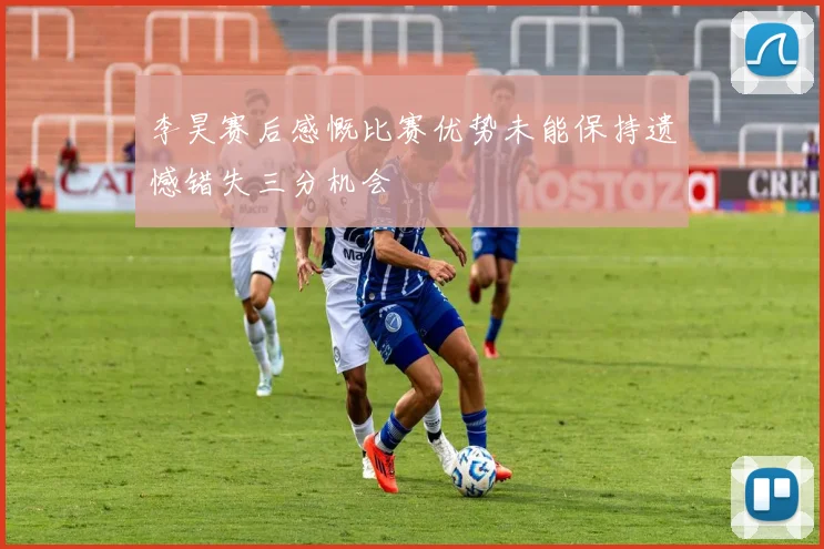 李昊赛后感慨比赛优势未能保持遗憾错失三分机会