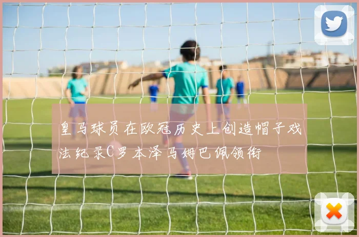 皇马球员在欧冠历史上创造帽子戏法纪录C罗本泽马姆巴佩领衔