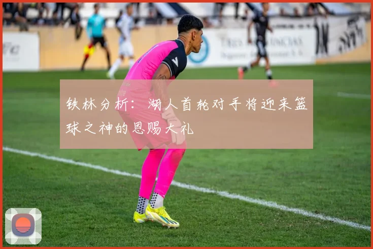 铁林分析：湖人首轮对手将迎来篮球之神的恩赐大礼
