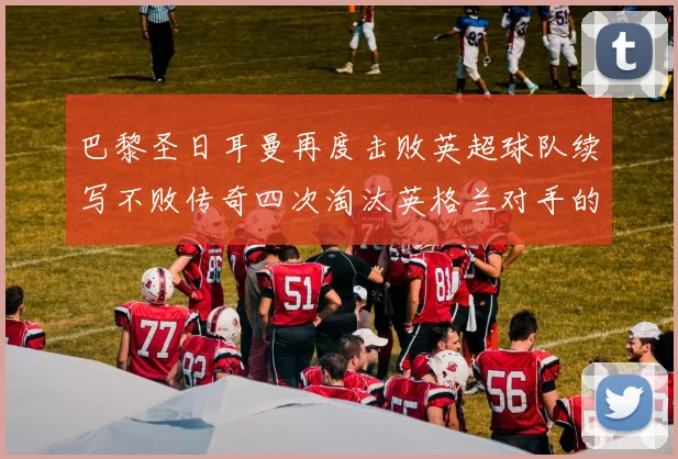 巴黎圣日耳曼再度击败英超球队续写不败传奇四次淘汰英格兰对手的背后故事