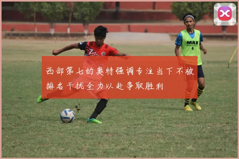 西部第七的奥特强调专注当下不被排名干扰全力以赴争取胜利
