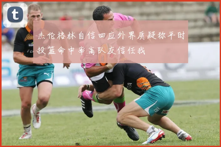 杰伦格林自信回应外界质疑称平时投篮命中率高队友信任我